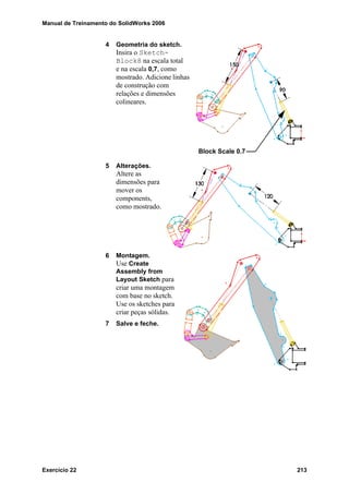 Manual de Treinamento do SolidWorks 2006
Exercício 22 213
4 Geometria do sketch.
Insira o Sketch-
Block8 na escala total
e na escala 0,7, como
mostrado. Adicione linhas
de construção com
relações e dimensões
colineares.
5 Alterações.
Altere as
dimensões para
mover os
components,
como mostrado.
6 Montagem.
Use Create
Assembly from
Layout Sketch para
criar uma montagem
com base no sketch.
Use os sketches para
criar peças sólidas.
7 Salve e feche.
Block Scale 0.7
 