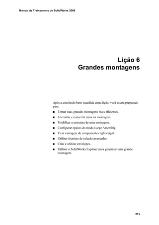 Manual de Treinamento do SolidWorks 2006
215
Lição 6
Grandes montagens
Após a conclusão bem-sucedida desta lição, você estará preparado
para:
Tornar suas grandes montagens mais eficientes.
Encontrar e consertar erros na montagem.
Modificar a estrutura de uma montagem.
Configurar opções do modo Large Assembly.
Tirar vantagem de componentes lightweight.
Utilizar técnicas de seleção avançadas.
Criar e utilizar envelopes.
Utilizar o SolidWorks Explorer para gerenciar uma grande
montagem.
 