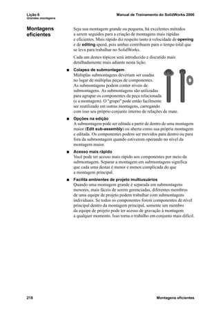 Lição 6 Manual de Treinamento do SolidWorks 2006
Grandes montagens
218 Montagens eficientes
Montagens
eficientes
Seja sua montagem grande ou pequena, há excelentes métodos
a serem seguidos para a criação de montagens mais rápidas
e eficientes. Mais rápido diz respeito tanto à velocidade de opening
e de editing speed, pois ambas contribuem para o tempo total que
se leva para trabalhar no SolidWorks.
Cada um destes tópicos será introduzido e discutido mais
detalhadamente mais adiante nesta lição.
Colapso de submontagem
Múltiplas submontagens deveriam ser usadas
no lugar de múltiplas peças de componentes.
As submontagens podem conter níveis de
submontagens. As submontagens são utilizadas
para agrupar os componentes da peça relacionada
(e a montagem). O "grupo" pode então facilmente
ser reutilizado em outras montagens, carregando
com isso seu próprio conjunto interno de relações de mate.
Opções na edição
A submontagem pode ser editada a partir de dentro de uma montagem
maior (Edit sub-assembly) ou aberta como sua própria montagem
e editada. Os componentes podem ser movidos para dentro ou para
fora da submontagem quando estiverem operando no nível da
montagem maior.
Acesso mais rápido
Você pode ter acesso mais rápido aos componentes por meio da
submontagem. Separar a montagem em submontagens significa
que cada uma destas é menor e menos complicada do que
a montagem principal.
Facilita ambientes de projeto multiusuários
Quando uma montagem grande é separada em submontagens
menores, mais fáceis de serem gerenciadas, diferentes membros
de uma equipe de projeto podem trabalhar com submontagens
individuais. Se todos os componentes forem componentes de nível
principal dentro da montagem principal, somente um membro
da equipe de projeto pode ter acesso de gravação à montagem
a qualquer momento. Isso torna o trabalho em conjunto mais difícil.
 