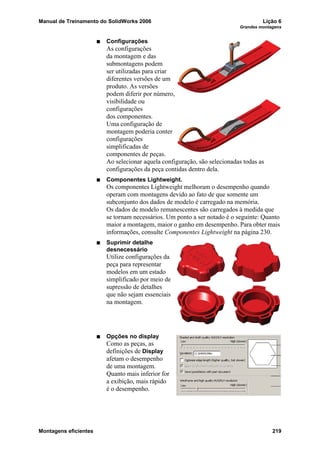 Manual de Treinamento do SolidWorks 2006 Lição 6
Grandes montagens
Montagens eficientes 219
Configurações
As configurações
da montagem e das
submontagens podem
ser utilizadas para criar
diferentes versões de um
produto. As versões
podem diferir por número,
visibilidade ou
configurações
dos componentes.
Uma configuração de
montagem poderia conter
configurações
simplificadas de
componentes de peças.
Ao selecionar aquela configuração, são selecionadas todas as
configurações da peça contidas dentro dela.
Componentes Lightweight.
Os componentes Lightweight melhoram o desempenho quando
operam com montagens devido ao fato de que somente um
subconjunto dos dados de modelo é carregado na memória.
Os dados de modelo remanescentes são carregados à medida que
se tornam necessários. Um ponto a ser notado é o seguinte: Quanto
maior a montagem, maior o ganho em desempenho. Para obter mais
informações, consulte Componentes Lightweight na página 230.
Suprimir detalhe
desnecessário
Utilize configurações da
peça para representar
modelos em um estado
simplificado por meio de
supressão de detalhes
que não sejam essenciais
na montagem.
Opções no display
Como as peças, as
definições de Display
afetam o desempenho
de uma montagem.
Quanto mais inferior for
a exibição, mais rápido
é o desempenho.
 