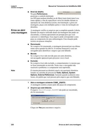 Lição 6 Manual de Treinamento do SolidWorks 2006
Grandes montagens
220 Erros ao abrir uma montagem
Nível de detalhe.
Na guia Performance,
posicione o controle deslizante
em Off (para nenhum detalhe) ou de More (mais lento) para Less
(mais rápido), a fim de especificar o nível de detalhe durante as
operações de vista dinâmica (zoom, movimentação e girar) em
montagens, peças com múltiplas partes e vistas de inclinação em
desenhos.
Erros ao abrir
uma montagem
A montagem verifica os arquivos que a compõem quando é aberta.
Quando um arquivo utilizado dentro da montagem não puder ser
encontrado, o sistema apresentará um prompt para que você
o procure e o identifique. Esse arquivo pode corresponder a uma
peça ou componente de uma submontagem. Esta situação pode
ocorrer em poucas situações:
Renomeado
Se o arquivo foi renomeado, a montagem procurará por seu último
nome salvo quando for abri-lo. O sistema fornecerá a você um
navegador para identificar o arquivo que está faltando.
Movido
Se o arquivo tiver sido movido para um outro diretório,
um navegador aparecerá para procurar o novo local.
Excluído
Se o arquivo tiver sido excluído, o comportamento é o mesmo que
se fosse renomeado ou movido. Neste caso, o navegador não
resolverá o problema e o componente será suprimido.
Nota O sistema procurará no diretório atual e em quaisquer diretórios
listados no caminho de procura de Tools, Options, System
Options, External References. Somente quando acabarem estes
locais, ele pedirá que você procure pelo arquivo que está faltando.
1 Abra a montagem existente COMP_PARTS.
A montagem contém a maior parte das peças do componente.
2 Arquivo que está faltando.
O arquivo 3boltflange.SLDPRT não pode ser encontrado,
ele foi renomeado.
Clique em Yes para encontrar o arquivo.
 