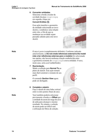 Lição 1 Manual de Treinamento do SolidWorks 2006
Modelagem de montagens Top-Down
14 Features “in-context”
6 Converter entidades.
Selecione a borda circular da
cavidade da peça coupling e,
em seguida, clique em
Convert Entities .
Essa ação transfere a geometria
da entidade selecionada ao novo
sketch, e estabelece uma relação
entre eles, a fim de que as
mudanças na cavidade sejam
passadas adiante para este novo
sketch.
Nota O arco é preto (completamente definido). Conforme indicado
anteriormente, se Do not create references external to the model
(não criar referências externas para o modelo) foi selecionado
nas opções, não haverá nenhuma relação estabelecida entre
a geometria existente do coupling e a nova entidade. O arco,
neste caso, seria azul (subdefinido).
7 Reorientação.
Mude a exibição para Normal To ao
plano do sketch. Esta ação tornará
mais fácil construir o restante do seu
perfil.
Note O comando Section View agora
pode ser desligado.
8 Complete o sketch.
Faça o sketch de uma linha vertical
entre os dois pontos finais do arco.
Note Você também poderia selecionar
previamente a borda e o Offset que
a entidade da aresta do rasgo da cava
de unha para alcançar o mesmo
resultado. No entanto, a seleção
da aresta pode ser difícil sem
a utilização de filtros de seleção.
 