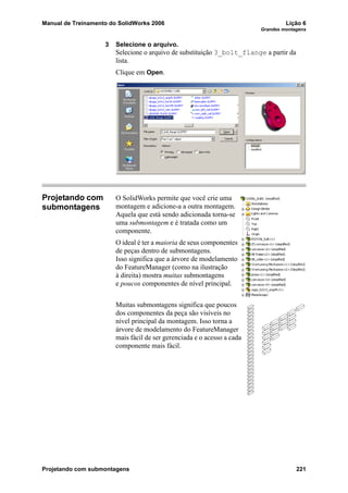Manual de Treinamento do SolidWorks 2006 Lição 6
Grandes montagens
Projetando com submontagens 221
3 Selecione o arquivo.
Selecione o arquivo de substituição 3_bolt_flange a partir da
lista.
Clique em Open.
Projetando com
submontagens
O SolidWorks permite que você crie uma
montagem e adicione-a a outra montagem.
Aquela que está sendo adicionada torna-se
uma submontagem e é tratada como um
componente.
O ideal é ter a maioria de seus componentes
de peças dentro de submontagens.
Isso significa que a árvore de modelamento
do FeatureManager (como na ilustração
à direita) mostra muitas submontagens
e poucos componentes de nível principal.
Muitas submontagens significa que poucos
dos componentes da peça são visíveis no
nível principal da montagem. Isso torna a
árvore de modelamento do FeatureManager
mais fácil de ser gerenciada e o acesso a cada
componente mais fácil.
 