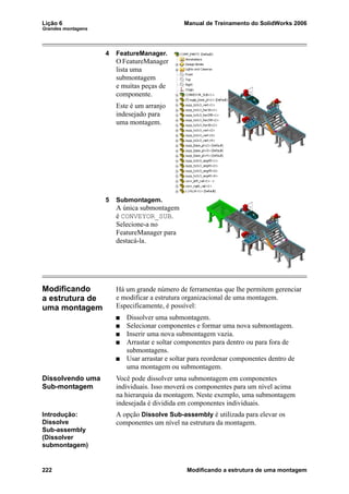 Lição 6 Manual de Treinamento do SolidWorks 2006
Grandes montagens
222 Modificando a estrutura de uma montagem
4 FeatureManager.
O FeatureManager
lista uma
submontagem
e muitas peças de
componente.
Este é um arranjo
indesejado para
uma montagem.
5 Submontagem.
A única submontagem
é CONVEYOR_SUB.
Selecione-a no
FeatureManager para
destacá-la.
Modificando
a estrutura de
uma montagem
Há um grande número de ferramentas que lhe permitem gerenciar
e modificar a estrutura organizacional de uma montagem.
Especificamente, é possível:
Dissolver uma submontagem.
Selecionar componentes e formar uma nova submontagem.
Inserir uma nova submontagem vazia.
Arrastar e soltar componentes para dentro ou para fora de
submontagens.
Usar arrastar e soltar para reordenar componentes dentro de
uma montagem ou submontagem.
Dissolvendo uma
Sub-montagem
Você pode dissolver uma submontagem em componentes
individuais. Isso moverá os componentes para um nível acima
na hierarquia da montagem. Neste exemplo, uma submontagem
indesejada é dividida em componentes individuais.
Introdução:
Dissolve
Sub-assembly
(Dissolver
submontagem)
A opção Dissolve Sub-assembly é utilizada para elevar os
componentes um nível na estrutura da montagem.
 
