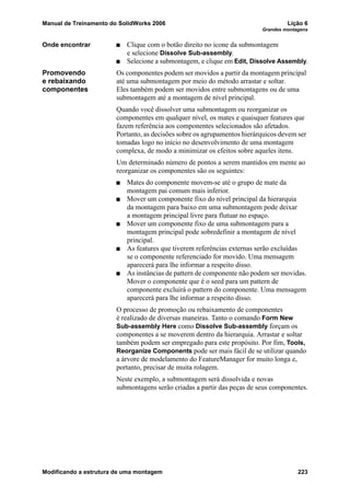 Manual de Treinamento do SolidWorks 2006 Lição 6
Grandes montagens
Modificando a estrutura de uma montagem 223
Onde encontrar Clique com o botão direito no ícone da submontagem
e selecione Dissolve Sub-assembly.
Selecione a submontagem, e clique em Edit, Dissolve Assembly.
Promovendo
e rebaixando
componentes
Os componentes podem ser movidos a partir da montagem principal
até uma submontagem por meio do método arrastar e soltar.
Eles também podem ser movidos entre submontagens ou de uma
submontagem até a montagem de nível principal.
Quando você dissolver uma submontagem ou reorganizar os
componentes em qualquer nível, os mates e quaisquer features que
fazem referência aos componentes selecionados são afetados.
Portanto, as decisões sobre os agrupamentos hierárquicos devem ser
tomadas logo no início no desenvolvimento de uma montagem
complexa, de modo a minimizar os efeitos sobre aqueles itens.
Um determinado número de pontos a serem mantidos em mente ao
reorganizar os componentes são os seguintes:
Mates do componente movem-se até o grupo de mate da
montagem pai comum mais inferior.
Mover um componente fixo do nível principal da hierarquia
da montagem para baixo em uma submontagem pode deixar
a montagem principal livre para flutuar no espaço.
Mover um componente fixo de uma submontagem para a
montagem principal pode sobredefinir a montagem de nível
principal.
As features que tiverem referências externas serão excluídas
se o componente referenciado for movido. Uma mensagem
aparecerá para lhe informar a respeito disso.
As instâncias de pattern de componente não podem ser movidas.
Mover o componente que é o seed para um pattern de
componente excluirá o pattern do componente. Uma mensagem
aparecerá para lhe informar a respeito disso.
O processo de promoção ou rebaixamento de componentes
é realizado de diversas maneiras. Tanto o comando Form New
Sub-assembly Here como Dissolve Sub-assembly forçam os
componentes a se moverem dentro da hierarquia. Arrastar e soltar
também podem ser empregado para este propósito. Por fim, Tools,
Reorganize Components pode ser mais fácil de se utilizar quando
a árvore de modelamento do FeatureManager for muito longa e,
portanto, precisar de muita rolagem.
Neste exemplo, a submontagem será dissolvida e novas
submontagens serão criadas a partir das peças de seus componentes.
 
