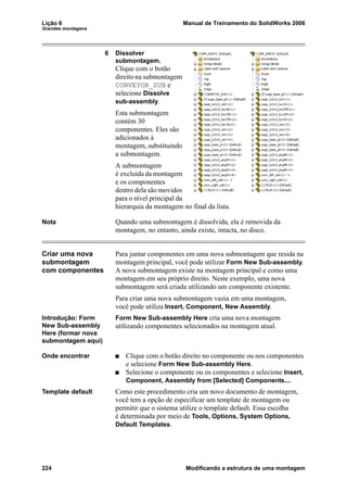 Lição 6 Manual de Treinamento do SolidWorks 2006
Grandes montagens
224 Modificando a estrutura de uma montagem
6 Dissolver
submontagem.
Clique com o botão
direito na submontagem
CONVEYOR_SUB e
selecione Dissolve
sub-assembly.
Esta submontagem
contém 30
componentes. Eles são
adicionados à
montagem, substituindo
a submontagem.
A submontagem
é excluída da montagem
e os componentes
dentro dela são movidos
para o nível principal da
hierarquia da montagem no final da lista.
Nota Quando uma submontagem é dissolvida, ela é removida da
montagem, no entanto, ainda existe, intacta, no disco.
Criar uma nova
submontagem
com componentes
Para juntar componentes em uma nova submontagem que resida na
montagem principal, você pode utilizar Form New Sub-assembly.
A nova submontagem existe na montagem principal e como uma
montagem em seu próprio direito. Neste exemplo, uma nova
submontagem será criada utilizando um componente existente.
Para criar uma nova submontagem vazia em uma montagem,
você pode utiliza Insert, Component, New Assembly.
Introdução: Form
New Sub-assembly
Here (formar nova
submontagem aqui)
Form New Sub-assembly Here cria uma nova montagem
utilizando componentes selecionados na montagem atual.
Onde encontrar Clique com o botão direito no componente ou nos componentes
e selecione Form New Sub-assembly Here.
Selecione o componente ou os componentes e selecione Insert,
Component, Assembly from [Selected] Components....
Template default Como este procedimento cria um novo documento de montagem,
você tem a opção de especificar um template de montagem ou
permitir que o sistema utilize o template default. Essa escolha
é determinada por meio de Tools, Options, System Options,
Default Templates.
 