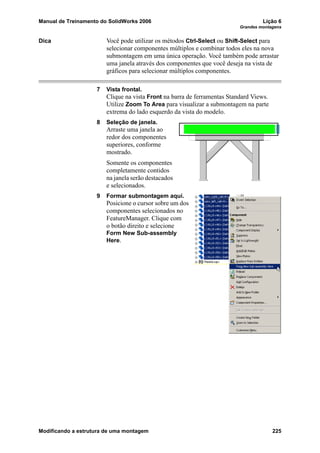 Manual de Treinamento do SolidWorks 2006 Lição 6
Grandes montagens
Modificando a estrutura de uma montagem 225
Dica Você pode utilizar os métodos Ctrl-Select ou Shift-Select para
selecionar componentes múltiplos e combinar todos eles na nova
submontagem em uma única operação. Você também pode arrastar
uma janela através dos componentes que você deseja na vista de
gráficos para selecionar múltiplos componentes.
7 Vista frontal.
Clique na vista Front na barra de ferramentas Standard Views.
Utilize Zoom To Area para visualizar a submontagem na parte
extrema do lado esquerdo da vista do modelo.
8 Seleção de janela.
Arraste uma janela ao
redor dos componentes
superiores, conforme
mostrado.
Somente os componentes
completamente contidos
na janela serão destacados
e selecionados.
9 Formar submontagem aqui.
Posicione o cursor sobre um dos
componentes selecionados no
FeatureManager. Clique com
o botão direito e selecione
Form New Sub-assembly
Here.
 