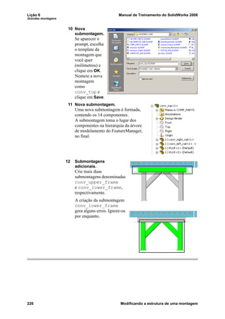Lição 6 Manual de Treinamento do SolidWorks 2006
Grandes montagens
226 Modificando a estrutura de uma montagem
10 Nova
submontagem.
Se aparecer o
prompt, escolha
o template da
montagem que
você quer
(milímetros) e
clique em OK.
Nomeie a nova
montagem
como
conv_top e
clique em Save.
11 Nova submontagem.
Uma nova submontagem é formada,
contendo os 14 componentes.
A submontagem toma o lugar dos
componentes na hierarquia da árvore
de modelamento do FeatureManager,
no final.
12 Submontagens
adicionais.
Crie mais duas
submontagens denominadas
conv_upper_frame
e conv_lower_frame,
respectivamente.
A criação da submontagem
conv_lower_frame
gera alguns erros. Ignore-os
por enquanto.
 