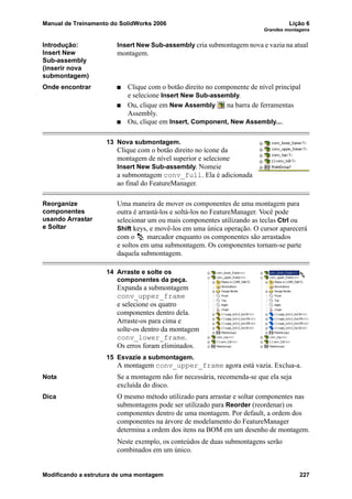 Manual de Treinamento do SolidWorks 2006 Lição 6
Grandes montagens
Modificando a estrutura de uma montagem 227
Introdução:
Insert New
Sub-assembly
(inserir nova
submontagem)
Insert New Sub-assembly cria submontagem nova e vazia na atual
montagem.
Onde encontrar Clique com o botão direito no componente de nível principal
e selecione Insert New Sub-assembly.
Ou, clique em New Assembly na barra de ferramentas
Assembly.
Ou, clique em Insert, Component, New Assembly....
13 Nova submontagem.
Clique com o botão direito no ícone da
montagem de nível superior e selecione
Insert New Sub-assembly. Nomeie
a submontagem conv_full. Ela é adicionada
ao final do FeatureManager.
Reorganize
componentes
usando Arrastar
e Soltar
Uma maneira de mover os componentes de uma montagem para
outra é arrastá-los e soltá-los no FeatureManager. Você pode
selecionar um ou mais componentes utilizando as teclas Ctrl ou
Shift keys, e movê-los em uma única operação. O cursor aparecerá
com o marcador enquanto os componentes são arrastados
e soltos em uma submontagem. Os componentes tornam-se parte
daquela submontagem.
14 Arraste e solte os
componentes da peça.
Expanda a submontagem
conv_upper_frame
e selecione os quatro
componentes dentro dela.
Arraste-os para cima e
solte-os dentro da montagem
conv_lower_frame.
Os erros foram eliminados.
15 Esvazie a submontagem.
A montagem conv_upper_frame agora está vazia. Exclua-a.
Nota Se a montagem não for necessária, recomenda-se que ela seja
excluída do disco.
Dica O mesmo método utilizado para arrastar e soltar componentes nas
submontagens pode ser utilizado para Reorder (reordenar) os
componentes dentro de uma montagem. Por default, a ordem dos
componentes na árvore de modelamento do FeatureManager
determina a ordem dos itens na BOM em um desenho de montagem.
Neste exemplo, os conteúdos de duas submontagens serão
combinados em um único.
 