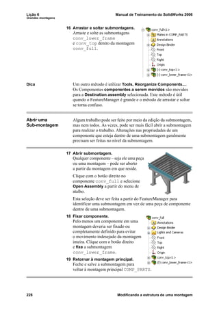 Lição 6 Manual de Treinamento do SolidWorks 2006
Grandes montagens
228 Modificando a estrutura de uma montagem
16 Arrastar e soltar submontagens.
Arraste e solte as submontagens
conv_lower_frame
e conv_top dentro da montagem
conv_full.
Dica Um outro método é utilizar Tools, Reorganize Components....
Os Componentes componentes a serem movidos são movidos
para a Destination assembly selecionada. Este método é útil
quando o FeatureManager é grande e o método de arrastar e soltar
se torna confuso.
Abrir uma
Sub-montagem
Algum trabalho pode ser feito por meio da edição da submontagem,
mas nem todos. Às vezes, pode ser mais fácil abrir a submontagem
para realizar o trabalho. Alterações nas propriedades de um
componente que esteja dentro de uma submontagem geralmente
precisam ser feitas no nível da submontagem.
17 Abrir submontagem.
Qualquer componente – seja ele uma peça
ou uma montagem – pode ser aberto
a partir da montagem em que reside.
Clique com o botão direito no
componente conv_full e selecione
Open Assembly a partir do menu de
atalho.
Esta seleção deve ser feita a partir do FeatureManager para
identificar uma submontagem em vez de uma peça de componente
dentro de uma submontagem.
18 Fixar componente.
Pelo menos um componente em uma
montagem deveria ser fixado ou
completamente definido para evitar
o movimento indesejado da montagem
inteira. Clique com o botão direito
e fixe a submontagem
conv_lower_frame.
19 Retornar à montagem principal.
Feche e salve a submontagem para
voltar à montagem principal COMP_PARTS.
 