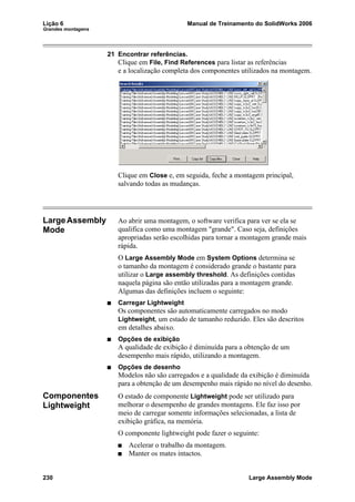 Lição 6 Manual de Treinamento do SolidWorks 2006
Grandes montagens
230 Large Assembly Mode
21 Encontrar referências.
Clique em File, Find References para listar as referências
e a localização completa dos componentes utilizados na montagem.
Clique em Close e, em seguida, feche a montagem principal,
salvando todas as mudanças.
LargeAssembly
Mode
Ao abrir uma montagem, o software verifica para ver se ela se
qualifica como uma montagem "grande". Caso seja, definições
apropriadas serão escolhidas para tornar a montagem grande mais
rápida.
O Large Assembly Mode em System Options determina se
o tamanho da montagem é considerado grande o bastante para
utilizar o Large assembly threshold. As definições contidas
naquela página são então utilizadas para a montagem grande.
Algumas das definições incluem o seguinte:
Carregar Lightweight
Os componentes são automaticamente carregados no modo
Lightweight, um estado de tamanho reduzido. Eles são descritos
em detalhes abaixo.
Opções de exibição
A qualidade de exibição é diminuída para a obtenção de um
desempenho mais rápido, utilizando a montagem.
Opções de desenho
Modelos não são carregados e a qualidade da exibição é diminuída
para a obtenção de um desempenho mais rápido no nível do desenho.
Componentes
Lightweight
O estado de componente Lightweight pode ser utilizado para
melhorar o desempenho de grandes montagens. Ele faz isso por
meio de carregar somente informações selecionadas, a lista de
exibição gráfica, na memória.
O componente lightweight pode fazer o seguinte:
Acelerar o trabalho da montagem.
Manter os mates intactos.
 