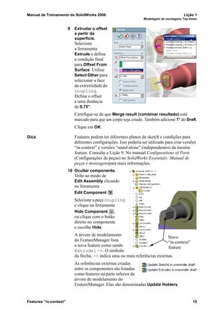 Manual de Treinamento do SolidWorks 2006 Lição 1
Modelagem de montagens Top-Down
Features “in-context” 15
9 Extrudar o offset
a partir da
superfície.
Selecione
a ferramenta
Extrude e defina
a condição final
para Offset From
Surface. Utilize
Select Other para
selecionar a face
da extremidade do
coupling.
Defina o offset
a uma distância
de 0,75”.
Certifique-se de que Merge result (combinar resultado) está
marcado para que um corpo seja criado. Também adicione 1° do Draft.
Clique em OK.
Dica Features podem ter diferentes planos de sketch e condições para
diferentes configurações. Isso poderia ser utilizado para criar versões
“in-context” e versões “stand-alone” (independentes) da mesma
feature. Consulte a Lição 9: No manual Configurations of Parts
(Configurações de peças) no SolidWorks Essentials: Manual de
peças e montagenspara mais informações.
10 Ocultar componente.
Volte ao modo de
Edit Assembly clicando
na ferramenta
Edit Component .
Selecione a peça coupling
e clique na ferramenta
Hide Component ,
ou clique com o botão
direito no componente
e escolha Hide.
A árvore de modelamento
do FeatureManager lista
a nova feature como sendo
Extrude1 ->. O símbolo
da flecha, -> indica uma ou mais referências externas.
As referências externas criadas
entre os componentes são listadas
como features na parte inferior da
árvore de modelamento do
FeatureManager. Elas são denominadas Update Holders.
Novo
feature
“in-context”
 