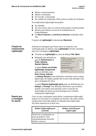 Manual de Treinamento do SolidWorks 2006 Lição 6
Grandes montagens
Componentes Lightweight 231
Manter o posicionamento.
Manter a orientação.
Ser movido e rotacionado.
Ser exibido em sombreado, linha oculta ou modos de wireframe.
Os componentes lightweight não podem:
Ser editados.
Ter suas arestas, faces ou vértices selecionadas ou referenciadas.
Mostrar suas features na árvore de modelamento do
FeatureManager.
Ter Mass Properties ou Interference Detection realizadas sobre
eles.
O oposto de Lightweight é denominado Resolved.
Criação de
componentes
Lightweight
Somente as montagens que foram salvas no modo de vista
sombreada pode ser abertas como Lightweight. Há dois caminhos
para abrir montagens Lightweight:
Clicando em Lightweight na caixa de diálogo File, Open.
Mudando uma definição na
guia de Performance de
Tools, Options,
System Options.
A opção Check out-of-date
lightweight components
pode ser definida como
Don’t check, Indicate
ou Always Resolve. Estas definições controlam como as peças
lightweight são lidadas quando elas tiverem sido alteradas visto
que a montagem foi salva.
A opção Resolve lightweight parts pode ser definida para ser
Always ou Prompt. Esta definição determina o que acontece
quando você realiza uma operação como os cálculos de
propriedades de massa em uma montagem que contenha
componentes lightweight.
Depois que
a montagem
for aberta
Uma vez que a montagem esteja aberta, componentes lightweight
podem ser resolvidos ou carregados na memória. De modo similar,
componentes resolvidos podem ser alterados para lightweight.
Há várias maneiras de se fazer isso.
Defina Lightweight para
resolvido
Defina resolvido para
Lightweight.
Selecione o componente na
area de gráficos. Será
automaticamente resolvido.
Melhor maneira.
 