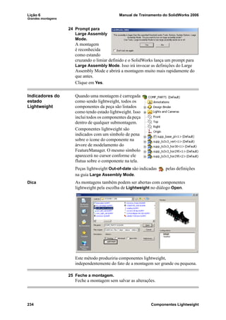Lição 6 Manual de Treinamento do SolidWorks 2006
Grandes montagens
234 Componentes Lightweight
24 Prompt para
Large Assembly
Mode.
A montagem
é reconhecida
como estando
cruzando o limiar definido e o SolidWorks lança um prompt para
Large Assembly Mode. Isso irá invocar as definições do Large
Assembly Mode e abrirá a montagem muito mais rapidamente do
que antes.
Clique em Yes.
Indicadores do
estado
Lightweight
Quando uma montagem é carregada
como sendo lightweight, todos os
componentes da peça são listados
como tendo estado lightweight. Isso
inclui todos os componentes da peça
dentro de qualquer submontagem.
Componentes lightweight são
indicados com um símbolo de pena
sobre o ícone do componente na
árvore de modelamento do
FeatureManager. O mesmo símbolo
aparecerá no cursor conforme ele
flutua sobre o componente na tela.
Peças lightweight Out-of-date são indicadas pelas definições
na guia Large Assembly Mode.
Dica As montagens também podem ser abertas com componentes
lightweight pela escolha de Lightweight no diálogo Open.
Este método produziria componentes lightweight,
independentemente do fato de a montagem ser grande ou pequena.
25 Feche a montagem.
Feche a montagem sem salvar as alterações.
 