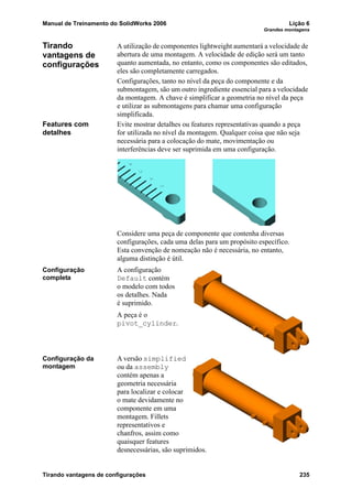 Manual de Treinamento do SolidWorks 2006 Lição 6
Grandes montagens
Tirando vantagens de configurações 235
Tirando
vantagens de
configurações
A utilização de componentes lightweight aumentará a velocidade de
abertura de uma montagem. A velocidade de edição será um tanto
quanto aumentada, no entanto, como os componentes são editados,
eles são completamente carregados.
Configurações, tanto no nível da peça do componente e da
submontagem, são um outro ingrediente essencial para a velocidade
da montagem. A chave é simplificar a geometria no nível da peça
e utilizar as submontagens para chamar uma configuração
simplificada.
Features com
detalhes
Evite mostrar detalhes ou features representativas quando a peça
for utilizada no nível da montagem. Qualquer coisa que não seja
necessária para a colocação do mate, movimentação ou
interferências deve ser suprimida em uma configuração.
Considere uma peça de componente que contenha diversas
configurações, cada uma delas para um propósito específico.
Esta convenção de nomeação não é necessária, no entanto,
alguma distinção é útil.
Configuração
completa
A configuração
Default contém
o modelo com todos
os detalhes. Nada
é suprimido.
A peça é o
pivot_cylinder.
Configuração da
montagem
A versão simplified
ou da assembly
contém apenas a
geometria necessária
para localizar e colocar
o mate devidamente no
componente em uma
montagem. Fillets
representativos e
chanfros, assim como
quaisquer features
desnecessárias, são suprimidos.
 