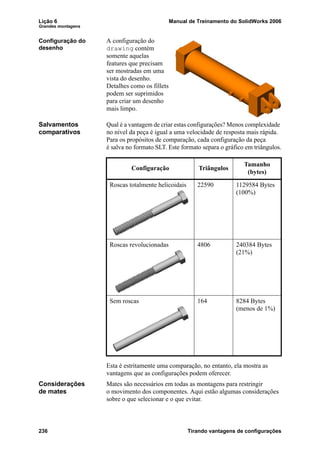 Lição 6 Manual de Treinamento do SolidWorks 2006
Grandes montagens
236 Tirando vantagens de configurações
Configuração do
desenho
A configuração do
drawing contém
somente aquelas
features que precisam
ser mostradas em uma
vista do desenho.
Detalhes como os fillets
podem ser suprimidos
para criar um desenho
mais limpo.
Salvamentos
comparativos
Qual é a vantagem de criar estas configurações? Menos complexidade
no nível da peça é igual a uma velocidade de resposta mais rápida.
Para os propósitos de comparação, cada configuração da peça
é salva no formato SLT. Este formato separa o gráfico em triângulos.
Esta é estritamente uma comparação, no entanto, ela mostra as
vantagens que as configurações podem oferecer.
Considerações
de mates
Mates são necessários em todas as montagens para restringir
o movimento dos componentes. Aqui estão algumas considerações
sobre o que selecionar e o que evitar.
Configuração Triângulos
Tamanho
(bytes)
Roscas totalmente helicoidais 22590 1129584 Bytes
(100%)
Roscas revolucionadas 4806 240384 Bytes
(21%)
Sem roscas 164 8284 Bytes
(menos de 1%)
 