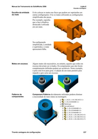 Manual de Treinamento do SolidWorks 2006 Lição 6
Grandes montagens
Tirando vantagens de configurações 237
Escolha da entidade
do mate
Evite colocar os mates nas faces que podem ser suprimidas em
outras configurações. Crie os mates utilizando as configurações
simplificadas das peças.
Por exemplo, suponha
que a face cilíndrica
destacada é utilizada
em um mate.
Na configuração
simplificada, a entidade
é suprimida e o mate
apresentará falha.
Mates em excesso Alguns mates são necessários, no entanto, aqueles que estão em
excesso deveriam ser evitados. Os componentes que não forem
completamente definidos podem ser aceitáveis. Neste exemplo,
o pino está livre para girar. A adição de um mate paralelo para
impedir o giro seria um excesso.
Patterns de
componentes
Component Patterns devidamente utilizados podem eliminar
a necessidade de mais mates na montagem.
 