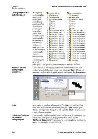 Lição 6 Manual de Treinamento do SolidWorks 2006
Grandes montagens
238 Tirando vantagens de configurações
Configurações da
submontagem
A adição de
configurações
no nível da
montagem
permite que
configurações
similares de
peças sejam
agrupadas
juntas. Por
exemplo, uma
configuração
de montagem
denominada
Default
pode ter todas
as peças em sua
configuração
Default
configuration.
Na montagem
de nível
principal, a configuração da submontagem pode ser definida.
Abertura de uma
configuração
específica
Uma vez que as configurações tenham sido estabelecidas, elas
podem ser escolhidas pelo nome com o diálogo Open. Clique no
nome da configuração desejada a partir da lista de Configurations.
Nota Nem todas as configurações contêm Previews por padrão. Para
criar uma pré-visualização da configuração, Open a montagem.
Ative a configuração desejada e, em seguida, Save o arquivo com
esta configuração ativa.
Utilizando Configure
para definir
configurações
Uma maneira rápida de definir uma configuração de montagem que
utiliza uma configuração de peça específica é a de utilizar
Configure Document. Crie uma nova configuração na montagem,
como, por exemplo, simplified.
 