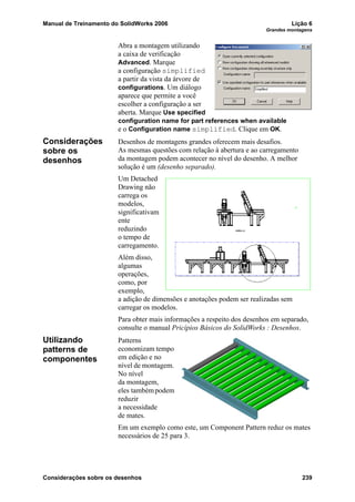 Manual de Treinamento do SolidWorks 2006 Lição 6
Grandes montagens
Considerações sobre os desenhos 239
Abra a montagem utilizando
a caixa de verificação
Advanced. Marque
a configuração simplified
a partir da vista da árvore de
configurations. Um diálogo
aparece que permite a você
escolher a configuração a ser
aberta. Marque Use specified
configuration name for part references when available
e o Configuration name simplified. Clique em OK.
Considerações
sobre os
desenhos
Desenhos de montagens grandes oferecem mais desafios.
As mesmas questões com relação à abertura e ao carregamento
da montagem podem acontecer no nível do desenho. A melhor
solução é um (desenho separado).
Um Detached
Drawing não
carrega os
modelos,
significativam
ente
reduzindo
o tempo de
carregamento.
Além disso,
algumas
operações,
como, por
exemplo,
a adição de dimensões e anotações podem ser realizadas sem
carregar os modelos.
Para obter mais informações a respeito dos desenhos em separado,
consulte o manual Pricípios Básicos do SolidWorks : Desenhos.
Utilizando
patterns de
componentes
Patterns
economizam tempo
em edição e no
nível de montagem.
No nível
da montagem,
eles tambémpodem
reduzir
a necessidade
de mates.
Em um exemplo como este, um Component Pattern reduz os mates
necessários de 25 para 3.
 