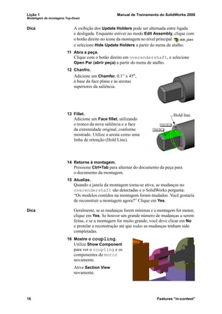 Lição 1 Manual de Treinamento do SolidWorks 2006
Modelagem de montagens Top-Down
16 Features “in-context”
Dica A exibição dos Update Holders pode ser alternada entre ligada
e desligada. Enquanto estiver no modo Edit Assembly, clique com
o botão direito no ícone da montagem no nível principal
e selecione Hide Update Holders a partir do menu de atalho.
11 Abra a peça.
Clique com o botão direito em overendershaft, e selecione
Open Par (abrir peça) a partir do menu de atalho.
12 Chanfro.
Adicione um Chamfer, 0.1” x 45o
,
à base da face plana e às arestas
superiores da saliência.
13 Fillet.
Adicione um Face fillet, utilizando
o tronco da nova saliência e a face
da extremidade original, conforme
mostrado. Utilize a aresta como uma
linha de retenção (Hold Line).
14 Retorne à montagem.
Pressione Ctrl+Tab para alternar do documento da peça para
o documento da montagem.
15 Atualize.
Quando a janela da montagem torna-se ativa, as mudanças no
overendershaft são detectadas e o SolidWorks pergunta:
“Os modelos contidos na montagem foram mudados. Você gostaria
de reconstruir a montagem agora?” Clique em Yes.
Dica Geralmente, se as mudanças forem mínimas e a montagem for menor,
clique em Yes. Se houver um grande número de mudanças a serem
feitas, e se a montagem for muito grande, você deve clicar em No
e protelar a reconstrução até que todas as mudanças tenham sido
completadas.
16 Mostre o coupling.
Utilize Show Component
para ver o coupling e os
componentes do motor
novamente.
Ative Section View
novamente.
Hold line
 