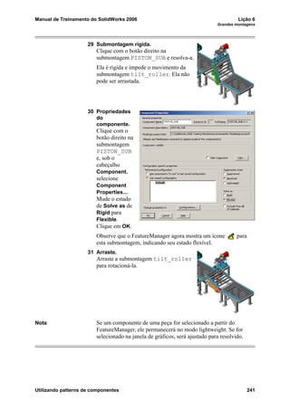 Manual de Treinamento do SolidWorks 2006 Lição 6
Grandes montagens
Utilizando patterns de componentes 241
29 Submontagem rígida.
Clique com o botão direito na
submontagem PISTON_SUB e resolva-a.
Ela é rígida e impede o movimento da
submontagem tilt_roller. Ela não
pode ser arrastada.
30 Propriedades
do
componente.
Clique com o
botão direito na
submontagem
PISTON_SUB
e, sob o
cabeçalho
Component,
selecione
Component
Properties....
Mude o estado
de Solve as de
Rigid para
Flexible.
Clique em OK.
Observe que o FeatureManager agora mostra um ícone para
esta submontagem, indicando seu estado flexível.
31 Arraste.
Arraste a submontagem tilt_roller
para rotacioná-la.
Nota Se um componente de uma peça for selecionado a partir do
FeatureManager, ele permanecerá no modo lightweight. Se for
selecionado na janela de gráficos, será ajustado para resolvido.
 
