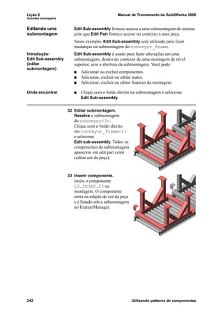 Lição 6 Manual de Treinamento do SolidWorks 2006
Grandes montagens
242 Utilizando patterns de componentes
Editando uma
submontagem
Edit Sub-assembly fornece acesso a uma submontagem do mesmo
jeito que Edit Part fornece acesso no contexto a uma peça.
Neste exemplo, Edit Sub-assembly será utilizado para fazer
mudanças na submontagem do conveyor_frame.
Introdução:
Edit Sub-assembly
(editar
submontagem)
Edit Sub-assembly é usado para fazer alterações em uma
submontagem, dentro do contexto de uma montagem de nível
superior, sem a abertura da submontagem. Você pode:
Adicionar ou excluir componentes.
Adicionar, excluir ou editar mates.
Adicionar, excluir ou editar features da montagem.
Onde encontrar Clique com o botão direito na submontagem e selecione
Edit Sub-assembly.
32 Editar submontagem.
Resolve a submontagem
do conveyor<3>.
Clique com o botão direito
em conveyor_frame<1>
e selecione
Edit sub-assembly. Todos os
componentes da submontagem
aparecem em edit part color
(editar cor da peça).
33 Inserir componente.
Insira o componente
L3.5X3X0.25 na
montagem. O componente
entra na edição de cor da peça
e é listado sob a submontagem
no FeatureManager.
 