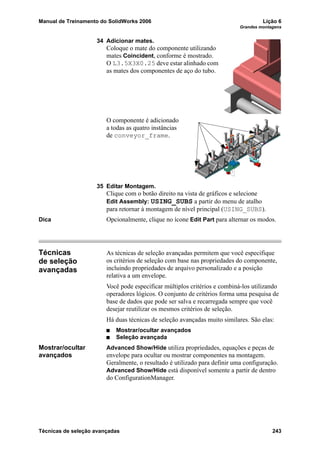 Manual de Treinamento do SolidWorks 2006 Lição 6
Grandes montagens
Técnicas de seleção avançadas 243
34 Adicionar mates.
Coloque o mate do componente utilizando
mates Coincident, conforme é mostrado.
O L3.5X3X0.25 deve estar alinhado com
as mates dos componentes de aço do tubo.
O componente é adicionado
a todas as quatro instâncias
de conveyor_frame.
35 Editar Montagem.
Clique com o botão direito na vista de gráficos e selecione
Edit Assembly: USING_SUBS a partir do menu de atalho
para retornar à montagem de nível principal (USING_SUBS).
Dica Opcionalmente, clique no ícone Edit Part para alternar os modos.
Técnicas
de seleção
avançadas
As técnicas de seleção avançadas permitem que você especifique
os critérios de seleção com base nas propriedades do componente,
incluindo propriedades de arquivo personalizado e a posição
relativa a um envelope.
Você pode especificar múltiplos critérios e combiná-los utilizando
operadores lógicos. O conjunto de critérios forma uma pesquisa de
base de dados que pode ser salva e recarregada sempre que você
desejar reutilizar os mesmos critérios de seleção.
Há duas técnicas de seleção avançadas muito similares. São elas:
Mostrar/ocultar avançados
Seleção avançada
Mostrar/ocultar
avançados
Advanced Show/Hide utiliza propriedades, equações e peças de
envelope para ocultar ou mostrar componentes na montagem.
Geralmente, o resultado é utilizado para definir uma configuração.
Advanced Show/Hide está disponível somente a partir de dentro
do ConfigurationManager.
 