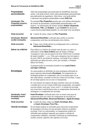 Manual de Treinamento do SolidWorks 2006 Lição 6
Grandes montagens
Envelopes 245
Propriedades
personalizadas
Além das propriedades personalizadas do SolidWorks descritas
acima, você pode utilizar várias outras propriedades personalizadas
para aplicações de engenharia. Além disso, você pode definir
e adicionar suas próprias propriedades usando Edit List.
Introdução: File,
Properties (arquivo,
propriedades)
O comando File, Properties permite que você atribua informações
de resumo do documento e propriedades personalizadas a um
arquivo. As informações de resumo incluem Author, Keywords,
Comments, Title, and Subject. A guia Custom lhe dá acesso
a uma lista de propriedades-padrão, ou você pode criar sua própria.
Onde encontrar A partir do menu, clique em File, Properties.
Introdução: Mostrar/
ocultar avançados
Advanced Show/Hide é utilizado para ocultar ou mostrar
componentes com base nas declarações dos critérios.
Onde encontrar Clique com o botão direito na configuração ativa e selecione
Advanced Show/Hide....
Salvar os critérios Para utilizar os critérios de seleção mais de uma vez, salve-os
utilizando o botão Save Criteria antes de fechar o diálogo.
A pesquisa é salva em um arquivo de texto ASCII com a extensão
de arquivo padrão *.sqy. Visto que a pesquisa é por um arquivo
de texto ASCII, em forma de sentença, você pode lê-la e editá-la,
utilizando um editor de texto, como, por exemplo, o Notepad
(Bloco de Notas).
A pesquisa pode ser retomada clicando-se em Load Criteria
(carregar critérios).
Envelopes As zonas podem ser definidas em uma montagem utilizando-se
peças especiais denominadas Envelopes. Os componentes na
montagem podem ser comparados com os envelopes para ver se
eles estão dentro, cruzando ou fora do volume do envelope. A peça
do envelope aparece na cor azul e é transparente.
Se você utilizar um arquivo de peça existente como um envelope,
o modelo deve ser um volume sólido (não encapsulado, sem regiões
ocas por dentro, nem uma "caixa vazia"). A seleção do envelope
tem como base a interferência entre os componentes funcionais da
montagem e o componente do envelope.
Introdução: Insert
Envelope (inserir
envelope)
Insert Envelope é utilizado para criar ou inserir uma peça de
componente para uso como um componente de envelope em
Advanced Show/Hide, Advanced Selection e Apply Envelope.
Onde encontrar A partir do menu, clique em Insert, Envelope, New...
ou Insert, Envelope, From File....
Usando envelopes Os envelopes podem ser utilizados para selecionar componentes
de montagem com base em suas posições relativas ao próprio
envelope. Uma vez selecionados, os componentes podem ser
utilizados para qualquer operação que suporte a seleção de
componentes múltiplos, incluindo verificação de interferências,
ocultar, mostrar, suprimir, não suprimir ou excluir.
 