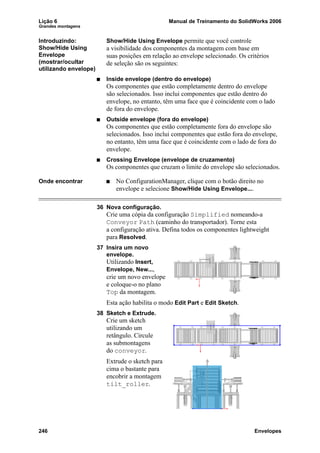 Lição 6 Manual de Treinamento do SolidWorks 2006
Grandes montagens
246 Envelopes
Introduzindo:
Show/Hide Using
Envelope
(mostrar/ocultar
utilizando envelope)
Show/Hide Using Envelope permite que você controle
a visibilidade dos componentes da montagem com base em
suas posições em relação ao envelope selecionado. Os critérios
de seleção são os seguintes:
Inside envelope (dentro do envelope)
Os componentes que estão completamente dentro do envelope
são selecionados. Isso inclui componentes que estão dentro do
envelope, no entanto, têm uma face que é coincidente com o lado
de fora do envelope.
Outside envelope (fora do envelope)
Os componentes que estão completamente fora do envelope são
selecionados. Isso inclui componentes que estão fora do envelope,
no entanto, têm uma face que é coincidente com o lado de fora do
envelope.
Crossing Envelope (envelope de cruzamento)
Os componentes que cruzam o limite do envelope são selecionados.
Onde encontrar No ConfigurationManager, clique com o botão direito no
envelope e selecione Show/Hide Using Envelope....
36 Nova configuração.
Crie uma cópia da configuração Simplified nomeando-a
Conveyor Path (caminho do transportador). Torne esta
a configuração ativa. Defina todos os componentes lightweight
para Resolved.
37 Insira um novo
envelope.
Utilizando Insert,
Envelope, New...,
crie um novo envelope
e coloque-o no plano
Top da montagem.
Esta ação habilita o modo Edit Part e Edit Sketch.
38 Sketch e Extrude.
Crie um sketch
utilizando um
retângulo. Circule
as submontagens
do conveyor.
Extrude o sketch para
cima o bastante para
encobrir a montagem
tilt_roller.
 