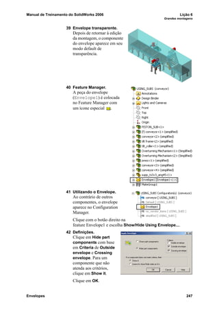 Manual de Treinamento do SolidWorks 2006 Lição 6
Grandes montagens
Envelopes 247
39 Envelope transparente.
Depois de retornar à edição
da montagem, o componente
do envelope aparece em seu
modo default de
transparência.
40 Feature Manager.
A peça do envelope
(Envelope1) é colocada
no Feature Manager com
um ícone especial .
41 Utilizando o Envelope.
Ao contrário de outros
componentes, o envelope
aparece no Configuration
Manager.
Clique com o botão direito na
feature Envelope1 e escolha Show/Hide Using Envelope....
42 Definições.
Clique em Hide part
components com base
em Criteria de Outside
envelope e Crossing
envelope. Para um
componente que não
atenda aos critérios,
clique em Show it.
Clique em OK.
 