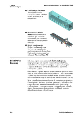 Lição 6 Manual de Treinamento do SolidWorks 2006
Grandes montagens
248 SolidWorks Explorer
43 Configuração resultante.
A configuração atual,
Conveyor Path, é mudada
através do ocultação de
componentes.
44 Ocultar manualmente.
Hide (oculte) componentes
adicionais que não foram
selecionados pelo volume do
envelope, incluindo o próprio
envelope.
45 Definir configuração.
Defina a configuração para
Default e, manualmente,
oculte o componente do envelope.
Feche e salve todos os arquivos
utilizando Window, Close All.
SolidWorks
Explorer
Esta lição explica como utilizar o SolidWorks Explorer,
um programa que está incluído com o software SolidWorks.
Ele é utilizado para modificar uma peça unopened, montagem
e arquivos de desenho através de uma interface que lembra
o Microsoft®
Outlook.
O SolidWorks Explorer pode ser rodado como um aplicativo stand-
alone ou rodar dentro do aplicativo SolidWorks. Caso o SolidWorks
Explorer seja utilizado dentro do SolidWorks, ele é tratado como
um documento típico e pode ser colocado lado a lado ou em cascata.
Neste exemplo, faremos uma alteração de engenharia em uma peça.
Como resultado, desejamos identificar onde a peça é utilizada, revisar
o nome da peça e seu desenho associado, assim como revisar
a submontagem e a montagem na qual a peça está sendo utilizada.
A peça alterada aparecerá na montagem modificada somente,
deixando a montagem original intacta.
 