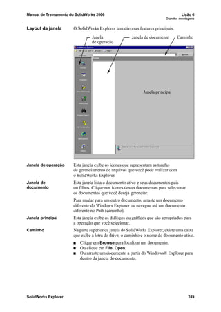 Manual de Treinamento do SolidWorks 2006 Lição 6
Grandes montagens
SolidWorks Explorer 249
Layout da janela O SolidWorks Explorer tem diversas features principais:
Janela de operação Esta janela exibe os ícones que representam as tarefas
de gerenciamento de arquivos que você pode realizar com
o SolidWorks Explorer.
Janela de
documento
Esta janela lista o documento ativo e seus documentos pais
ou filhos. Clique nos ícones destes documentos para selecionar
os documentos que você deseja gerenciar.
Para mudar para um outro documento, arraste um documento
diferente do Windows Explorer ou navegue até um documento
diferente no Path (caminho).
Janela principal Esta janela exibe os diálogos ou gráficos que são apropriados para
a operação que você selecionar.
Caminho Na parte superior da janela do SolidWorks Explorer, existe uma caixa
que exibe a letra do drive, o caminho e o nome do documento ativo.
Clique em Browse para localizar um documento.
Ou clique em File, Open.
Ou arraste um documento a partir do Windows® Explorer para
dentro da janela do documento.
Janela Janela de documento
Janela principal
Caminho
de operação
 