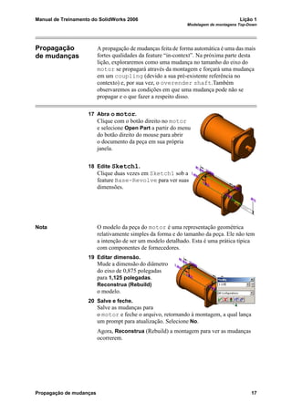 Manual de Treinamento do SolidWorks 2006 Lição 1
Modelagem de montagens Top-Down
Propagação de mudanças 17
Propagação
de mudanças
A propagação de mudanças feita de forma automática é uma das mais
fortes qualidades da feature “in-context”. Na próxima parte desta
lição, exploraremos como uma mudança no tamanho do eixo do
motor se propagará através da montagem e forçará uma mudança
em um coupling (devido a sua pré-existente referência no
contexto) e, por sua vez, o overender shaft.Também
observaremos as condições em que uma mudança pode não se
propagar e o que fazer a respeito disso.
17 Abra o motor.
Clique com o botão direito no motor
e selecione Open Part a partir do menu
do botão direito do mouse para abrir
o documento da peça em sua própria
janela.
18 Edite Sketch1.
Clique duas vezes em Sketch1 sob a
feature Base-Revolve para ver suas
dimensões.
Nota O modelo da peça do motor é uma representação geométrica
relativamente simples da forma e do tamanho da peça. Ele não tem
a intenção de ser um modelo detalhado. Esta é uma prática típica
com componentes de fornecedores.
19 Editar dimensão.
Mude a dimensão do diâmetro
do eixo de 0,875 polegadas
para 1,125 polegadas.
Reconstrua (Rebuild)
o modelo.
20 Salve e feche.
Salve as mudanças para
o motor e feche o arquivo, retornando à montagem, a qual lança
um prompt para atualização. Selecione No.
Agora, Reconstrua (Rebuild) a montagem para ver as mudanças
ocorrerem.
 