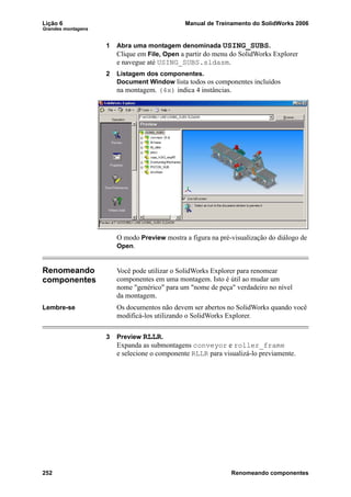Lição 6 Manual de Treinamento do SolidWorks 2006
Grandes montagens
252 Renomeando componentes
1 Abra uma montagem denominada USING_SUBS.
Clique em File, Open a partir do menu do SolidWorks Explorer
e navegue até USING_SUBS.sldasm.
2 Listagem dos componentes.
Document Window lista todos os componentes incluídos
na montagem. (4x) indica 4 instâncias.
O modo Preview mostra a figura na pré-visualização do diálogo de
Open.
Renomeando
componentes
Você pode utilizar o SolidWorks Explorer para renomear
componentes em uma montagem. Isto é útil ao mudar um
nome "genérico" para um "nome de peça" verdadeiro no nível
da montagem.
Lembre-se Os documentos não devem ser abertos no SolidWorks quando você
modificá-los utilizando o SolidWorks Explorer.
3 Preview RLLR.
Expanda as submontagens conveyor e roller_frame
e selecione o componente RLLR para visualizá-lo previamente.
 