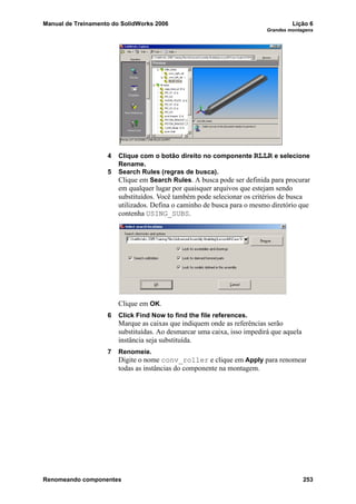 Manual de Treinamento do SolidWorks 2006 Lição 6
Grandes montagens
Renomeando componentes 253
4 Clique com o botão direito no componente RLLR e selecione
Rename.
5 Search Rules (regras de busca).
Clique em Search Rules. A busca pode ser definida para procurar
em qualquer lugar por quaisquer arquivos que estejam sendo
substituídos. Você também pode selecionar os critérios de busca
utilizados. Defina o caminho de busca para o mesmo diretório que
contenha USING_SUBS.
Clique em OK.
6 Click Find Now to find the file references.
Marque as caixas que indiquem onde as referências serão
substituídas. Ao desmarcar uma caixa, isso impedirá que aquela
instância seja substituída.
7 Renomeie.
Digite o nome conv_roller e clique em Apply para renomear
todas as instâncias do componente na montagem.
 