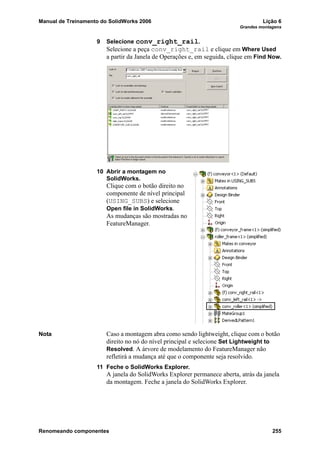 Manual de Treinamento do SolidWorks 2006 Lição 6
Grandes montagens
Renomeando componentes 255
9 Selecione conv_right_rail.
Selecione a peça conv_right_rail e clique em Where Used
a partir da Janela de Operações e, em seguida, clique em Find Now.
10 Abrir a montagem no
SolidWorks.
Clique com o botão direito no
componente de nível principal
(USING_SUBS) e selecione
Open file in SolidWorks.
As mudanças são mostradas no
FeatureManager.
Nota Caso a montagem abra como sendo lightweight, clique com o botão
direito no nó do nível principal e selecione Set Lightweight to
Resolved. A árvore de modelamento do FeatureManager não
refletirá a mudança até que o componente seja resolvido.
11 Feche o SolidWorks Explorer.
A janela do SolidWorks Explorer permanece aberta, atrás da janela
da montagem. Feche a janela do SolidWorks Explorer.
 