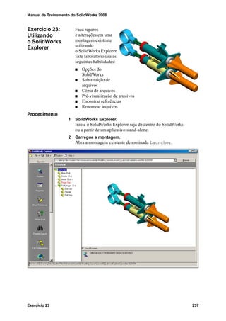 Manual de Treinamento do SolidWorks 2006
Exercício 23 257
Exercício 23:
Utilizando
o SolidWorks
Explorer
Faça reparos
e alterações em uma
montagem existente
utilizando
o SolidWorks Explorer.
Este laboratório usa as
seguintes habilidades:
Opções do
SolidWorks
Substituição de
arquivos
Cópia de arquivos
Pré-visualização de arquivos
Encontrar referências
Renomear arquivos
Procedimento
1 SolidWorks Explorer.
Inicie o SolidWorks Explorer seja de dentro do SolidWorks
ou a partir de um aplicativo stand-alone.
2 Carregue a montagem.
Abra a montagem existente denominada Launcher.
 