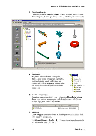 Manual de Treinamento do SolidWorks 2006
258 Exercício 23
3 Pré-visualização.
Desabilite a opção Use full screen e exiba todos os componentes
da montagem. Observe que Finger Grip não tem pré-visualização.
4 Substituir.
Na janela do documento, a listagem
de Finger Grip aparece em vermelho,
indicando que o arquivo não pode ser
encontrado. Utilize Replace para escolher
um arquivo de substituição denominado
Gripper.
5 Mostrar referências.
Selecione o componente Arrow e clique em Show References.
Tanto a peça como a montagem estão listadas como referências
porque a peça foi criada “in-context”.
6 Revisão.
Use Copy para criar uma cópia da montagem do Launcher e de
seus arquivos associados.
Use Copy children, o Suffix .2 e crie uma nova pasta denominada
R2 na pasta do swExplorer.
 