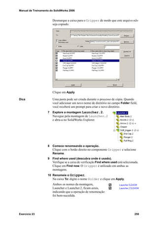 Manual de Treinamento do SolidWorks 2006
Exercício 23 259
Desmarque a caixa para o Gripper de modo que este arquivo não
seja copiado.
Clique em Apply.
Dica Uma pasta pode ser criada durante o processo de cópia. Quando
você adicionar um novo nome de diretório no campo Folder field,
você receberá um prompt para criar o novo diretório.
7 Explore a montagem Launcher.2.
Navegue pela montagem de Launcher.2
e abra-a no SolidWorks Explorer.
8 Comece renomeando a operação.
Clique com o botão direito no componente Gripper e selecione
Rename.
9 Find where used (descubra onde é usado).
Verifique se a caixa de verificação Find where used está selecionada.
Clique em Find now. O Gripper é utilizado em ambas as
montagens.
10 Renomeie o Gripper.
Na caixa To: digite o nome Holder e clique em Apply.
Ambos os nomes da montagem,
Launcher e Launcher.2, ficam azuis,
indicando que a operação de renomeação
foi bem-sucedida.
 