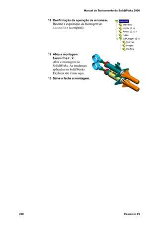 Manual de Treinamento do SolidWorks 2006
260 Exercício 23
11 Confirmação da operação de renomear.
Retorne à exploração da montagem do
Launcher (a original).
12 Abra a montagem
Launcher.2.
Abra a montagem no
SolidWorks. As mudanças
aplicadas no SolidWorks
Explorer são vistas aqui.
13 Salve e feche a montagem.
 
