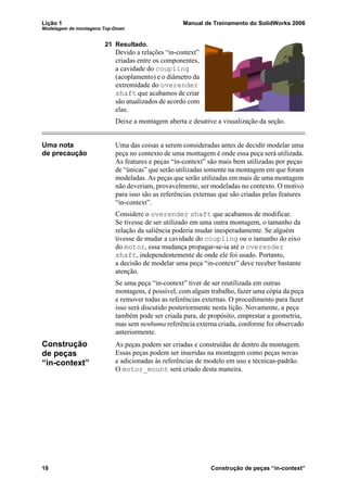 Lição 1 Manual de Treinamento do SolidWorks 2006
Modelagem de montagens Top-Down
18 Construção de peças “in-context”
21 Resultado.
Devido a relações “in-context”
criadas entre os componentes,
a cavidade do coupling
(acoplamento) e o diâmetro da
extremidade do overender
shaft que acabamos de criar
são atualizados de acordo com
elas.
Deixe a montagem aberta e desative a visualização da seção.
Uma nota
de precaução
Uma das coisas a serem consideradas antes de decidir modelar uma
peça no contexto de uma montagem é onde essa peça será utilizada.
As features e peças “in-context” são mais bem utilizadas por peças
de “únicas” que serão utilizadas somente na montagem em que foram
modeladas. As peças que serão utilizadas em mais de uma montagem
não deveriam, provavelmente, ser modeladas no contexto. O motivo
para isso são as referências externas que são criadas pelas features
“in-context”.
Considere o overender shaft que acabamos de modificar.
Se tivesse de ser utilizado em uma outra montagem, o tamanho da
relação da saliência poderia mudar inesperadamente. Se alguém
tivesse de mudar a cavidade do coupling ou o tamanho do eixo
do motor, essa mudança propagar-se-ia até o overender
shaft, independentemente de onde ele foi usado. Portanto,
a decisão de modelar uma peça “in-context” deve receber bastante
atenção.
Se uma peça “in-context” tiver de ser reutilizada em outras
montagens, é possível, com algum trabalho, fazer uma cópia da peça
e remover todas as referências externas. O procedimento para fazer
isso será discutido posteriormente nesta lição. Novamente, a peça
também pode ser criada para, de propósito, emprestar a geometria,
mas sem nenhuma referência externa criada, conforme foi observado
anteriormente.
Construção
de peças
“in-context”
As peças podem ser criadas e construídas de dentro da montagem.
Essas peças podem ser inseridas na montagem como peças novas
e adicionadas às referências de modelo em uso e técnicas-padrão.
O motor_mount será criado desta maneira.
 