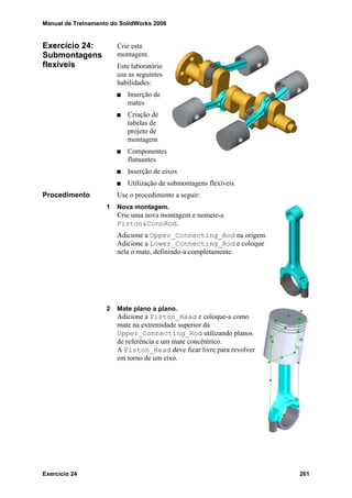Manual de Treinamento do SolidWorks 2006
Exercício 24 261
Exercício 24:
Submontagens
flexíveis
Crie esta
montagem.
Este laboratório
usa as seguintes
habilidades:
Inserção de
mates
Criação de
tabelas de
projeto de
montagem
Componentes
flutuantes
Inserção de eixos
Utilização de submontagens flexíveis.
Procedimento Use o procedimento a seguir:
1 Nova montagem.
Crie uma nova montagem e nomeie-a
Piston&ConnRod.
Adicione a Upper_Connecting_Rod na origem.
Adicione a Lower_Connecting_Rod e coloque
nela o mate, definindo-a completamente.
2 Mate plano a plano.
Adicione a Piston_Head e coloque-a como
mate na extremidade superior da
Upper_Connecting_Rod utilizando planos
de referência e um mate concêntrico.
A Piston_Head deve ficar livre para revolver
em torno de um eixo.
 