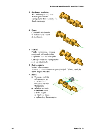 Manual de Treinamento do SolidWorks 2006
262 Exercício 24
3 Montagem existente.
Abra a montagem Engine.
A montagem contém
o componente do Crankshaft,
fixado na origem.
4 Eixos.
Crie um eixo utilizando
os planos Top e Front
da montagem.
5 Flutuar.
Float o componente e coloque
o mate nele utilizando o eixo
e o plano Right da montagem.
Certifique-se de que o componente
pode ser rotacionado.
6 Submontagem.
Insira a submontagem
Piston&ConnRod na montagem principal. Defina a condição
Solve as para Flexible.
7 Mates.
Coloque o mate da
submontagem no
Crankshaft
utilizando um mate
Concentric.
Adicione um mate
Coincident entre
o plano Right
da Piston_Head
e o plano Top da montagem.
 