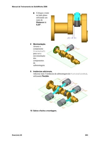 Manual de Treinamento do SolidWorks 2006
Exercício 24 263
Coloque o mate
no lado plano
utilizando um
mate de
Distance de
0,25".
8 Movimentação.
Arraste o
componente
Crankshaft
para ver a
movimentação
dos
componentes
da
submontagem.
9 Instâncias adicionais.
Adicione mais 3 instâncias da submontagem do Piston&ConnRod,
utilizando Flexible.
10 Salve e feche a montagem.
 