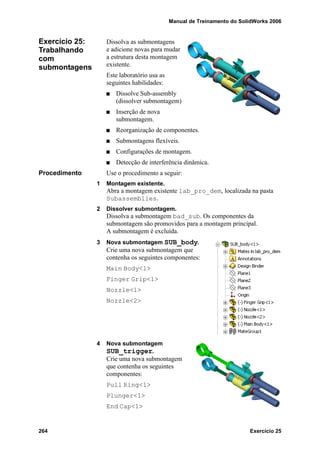 Manual de Treinamento do SolidWorks 2006
264 Exercício 25
Exercício 25:
Trabalhando
com
submontagens
Dissolva as submontagens
e adicione novas para mudar
a estrutura desta montagem
existente.
Este laboratório usa as
seguintes habilidades:
Dissolve Sub-assembly
(dissolver submontagem)
Inserção de nova
submontagem.
Reorganização de componentes.
Submontagens flexíveis.
Configurações de montagem.
Detecção de interferência dinâmica.
Procedimento Use o procedimento a seguir:
1 Montagem existente.
Abra a montagem existente lab_pro_dem, localizada na pasta
Subassemblies.
2 Dissolver submontagem.
Dissolva a submontagem bad_sub. Os componentes da
submontagem são promovidos para a montagem principal.
A submontagem é excluída.
3 Nova submontagem SUB_body.
Crie uma nova submontagem que
contenha os seguintes componentes:
Main Body<1>
Finger Grip<1>
Nozzle<1>
Nozzle<2>
4 Nova submontagem
SUB_trigger.
Crie uma nova submontagem
que contenha os seguintes
componentes:
Pull Ring<1>
Plunger<1>
End Cap<1>
 