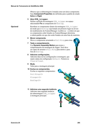 Manual de Treinamento do SolidWorks 2006
Exercício 25 265
Observe que a submontagem é tratada como um único componente.
Suas Component Properties são definidas para o padrão de estado
Solve de Rigid.
5 Abra SUB_trigger.
Defina a posição da montagem SUB_trigger no espaço
adicionando Fix ao componente do End Cap.
Opcional Reordene os componentes dentro da montagem SUB_trigger
de modo que o End Cap seja listado em primeiro lugar na árvore
de modelamento do FeatureManager. Lembre-se – a ordem em que
os componentes estão listados no FeatureManager determina
a ordem-padrão em que eles serão listados em uma lista de materiais.
6 Mover componente.
Mova o componente arrastando o Pull Ring para cima.
7 Teste o comportamento.
Use Dynamic Assembly Motion para testar o
comportamento da montagem de trigger. Você deve
ser capaz de arrastar o Pull Ring para dentro e para
fora do End Cap.
8 Adicione configurações.
Adicione duas novas configurações à montagem, que
sejam cópias da configuração Default. Nomeie-as
flex1 e flex2.
9 Mude.
Volte para a montagem principal.
10 Exclua os componentes.
Exclua os seguintes componentes:
Pull Ring<2>
Plunger<2>
End Cap<2>
11 Adicione uma segunda instância.
Adicione uma segunda instância
da submontagem SUB_trigger
à montagem principal.
 