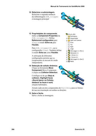 Manual de Treinamento do SolidWorks 2006
266 Exercício 25
12 Relacione a submontagem.
Relacione a segunda instância
da submontagem SUB_trigger
à montagem principal.
13 Propriedades do componente.
Edite as Component Properties da
SUB_trigger<1>. Defina
Referenced configuration para
flex1 e estado Solve as para
Flexible.
Para SUB_trigger<2>, use a
configuração flex2. Também defina
o estado Solve as como Flexible.
A utilização de diferentes
configurações permite que os
componentes se movam de modo
independente.
14 Detecção de colisão dinâmica.
Clique na ferramenta Move
Component Move Component
e clique em Collision Detection.
Certifique-se de que Stop at
collision, Highlight faces
eSound (parar na Colisão,
destacar as faces e som)
estejam habilitados.
Arraste cada um dos componentes de Pull Ring para os limites
de sua movimentação em ambas as direções.
15 Salve e feche.
Salve e feche as montagens.
 