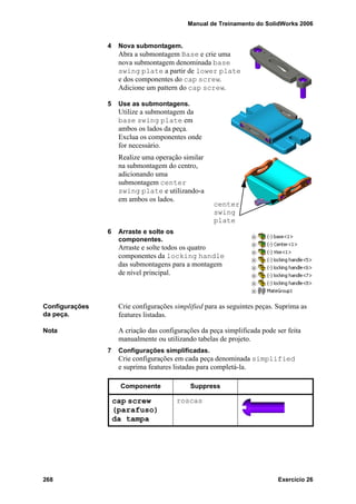 Manual de Treinamento do SolidWorks 2006
268 Exercício 26
4 Nova submontagem.
Abra a submontagem Base e crie uma
nova submontagem denominada base
swing plate a partir de lower plate
e dos componentes do cap screw.
Adicione um pattern do cap screw.
5 Use as submontagens.
Utilize a submontagem da
base swing plate em
ambos os lados da peça.
Exclua os componentes onde
for necessário.
Realize uma operação similar
na submontagem do centro,
adicionando uma
submontagem center
swing plate e utilizando-a
em ambos os lados.
6 Arraste e solte os
componentes.
Arraste e solte todos os quatro
componentes da locking handle
das submontagens para a montagem
de nível principal.
Configurações
da peça.
Crie configurações simplified para as seguintes peças. Suprima as
features listadas.
Nota A criação das configurações da peça simplificada pode ser feita
manualmente ou utilizando tabelas de projeto.
7 Configurações simplificadas.
Crie configurações em cada peça denominada simplified
e suprima features listadas para completá-la.
center
swing
plate
Componente Suppress
cap screw
(parafuso)
da tampa
roscas
 