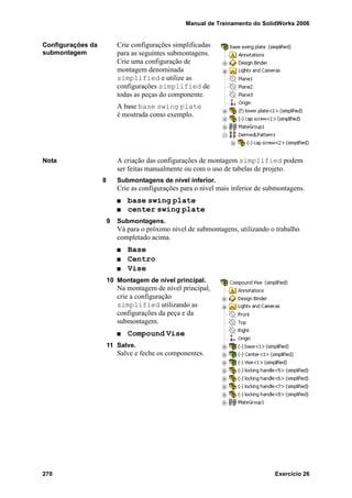 Manual de Treinamento do SolidWorks 2006
270 Exercício 26
Configurações da
submontagem
Crie configurações simplificadas
para as seguintes submontagens.
Crie uma configuração de
montagem denominada
simplified e utilize as
configurações simplified de
todas as peças do componente.
A base base swing plate
é mostrada como exemplo.
Nota A criação das configurações de montagem simplified podem
ser feitas manualmente ou com o uso de tabelas de projeto.
8 Submontagens de nível inferior.
Crie as configurações para o nível mais inferior de submontagens.
base swing plate
center swing plate
9 Submontagens.
Vá para o próximo nível de submontagens, utilizando o trabalho
completado acima.
Base
Centro
Vise
10 Montagem de nível principal.
Na montagem de nível principal,
crie a configuração
simplified utilizando as
configurações da peça e da
submontagem.
Compound Vise
11 Salve.
Salve e feche os componentes.
 