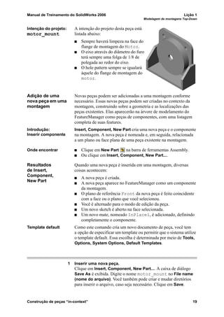 Manual de Treinamento do SolidWorks 2006 Lição 1
Modelagem de montagens Top-Down
Construção de peças “in-context” 19
Intenção do projeto:
motor_mount
A intenção do projeto desta peça está
listada abaixo:
Sempre haverá limpeza na face do
flange de montagem do Motor.
O eixo através do diâmetro do furo
terá sempre uma folga de 1/8 de
polegada ao redor do eixo.
O hole pattern sempre se igualará
àquele do flange de montagem do
motor.
Adição de uma
nova peça em uma
montagem
Novas peças podem ser adicionadas a uma montagem conforme
necessário. Essas novas peças podem ser criadas no contexto da
montagem, construindo sobre a geometria e as localizações das
peças existentes. Elas aparecerão na árvore de modelamento do
FeatureManager como peças de componentes, com uma listagem
completa de suas features.
Introdução:
Inserir componente
Insert, Component, New Part cria uma nova peça e o componente
na montagem. A nova peça é nomeada e, em seguida, relacionada
a um plano ou face plana de uma peça existente na montagem.
Onde encontrar Clique em New Part na barra de ferramentas Assembly.
Ou clique em Insert, Component, New Part....
Resultados
de Insert,
Component,
New Part
Quando uma nova peça é inserida em uma montagem, diversas
coisas acontecem:
A nova peça é criada.
A nova peça aparece no FeatureManager como um componente
da montagem.
O plano de referência Front da nova peça é feito coincidente
com a face ou o plano que você selecionou.
Você é alternado para o modo de edição da peça.
Um novo sketch é aberto na face selecionada.
Um novo mate, nomeado InPlace1, é adicionado, definindo
completamente o componente.
Template default Como este comando cria um novo documento de peça, você tem
a opção de especificar um template ou permitir que o sistema utilize
o template default. Essa escolha é determinada por meio de Tools,
Options, System Options, Default Templates.
1 Inserir uma nova peça.
Clique em Insert, Component, New Part.... A caixa de diálogo
Save As é exibida. Digite o nome motor_mount no File name
(nome do arquivo). Você também pode criar e mudar diretórios
para inserir o arquivo, caso seja necessário. Clique em Save.
 